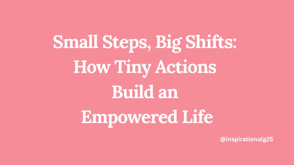 Small Steps, Big Shifts: How Tiny Actions Build an Empowered Life